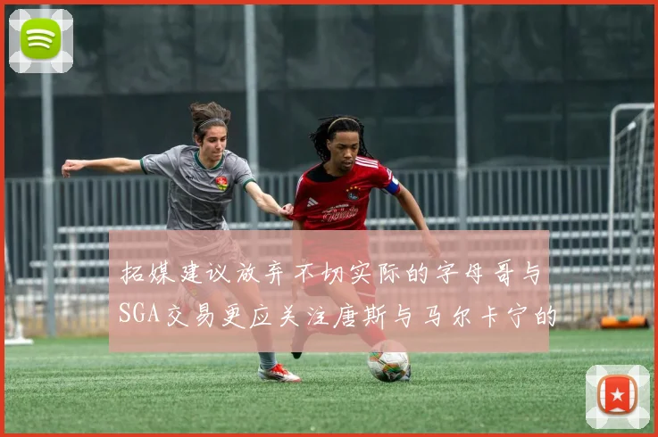 拓媒建议放弃不切实际的字母哥与SGA交易更应关注唐斯与马尔卡宁的潜力