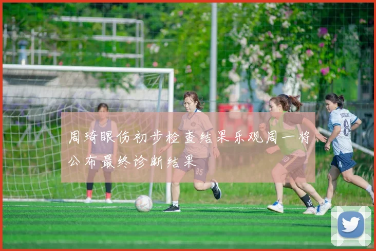 周琦眼伤初步检查结果乐观周一将公布最终诊断结果