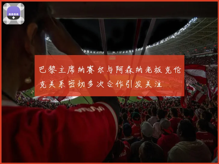巴黎主席纳赛尔与阿森纳老板克伦克关系密切多次合作引发关注