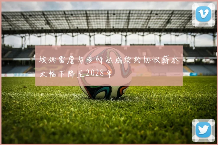 埃姆雷詹与多特达成续约协议薪水大幅下降至2028年