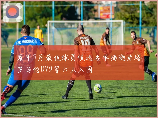 意甲5月最佳球员候选名单揭晓劳塔罗马伦DV9等六人入围