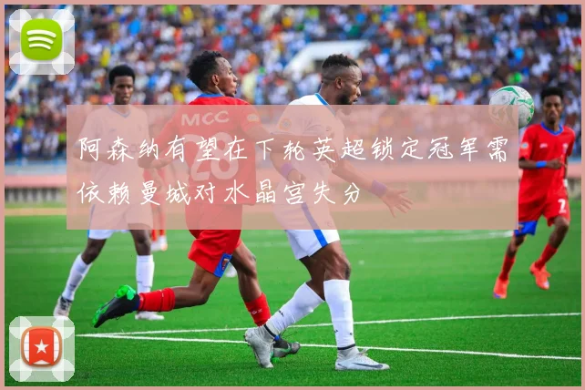 阿森纳有望在下轮英超锁定冠军需依赖曼城对水晶宫失分