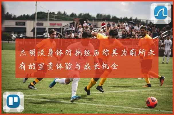 杰明谈身体对抗经历称其为前所未有的宝贵体验与成长机会