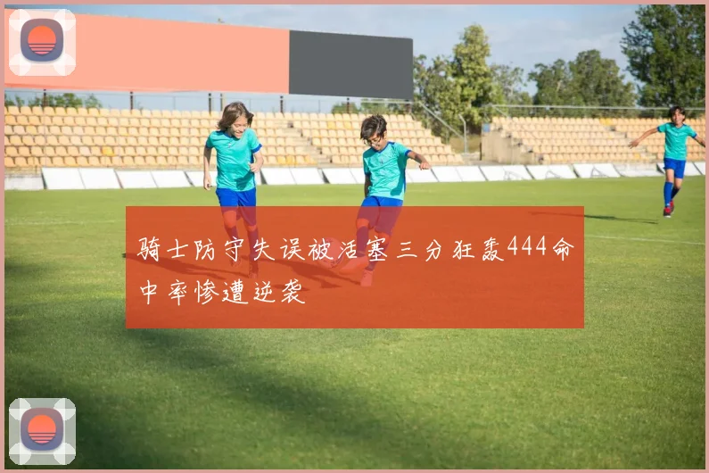 骑士防守失误被活塞三分狂轰444命中率惨遭逆袭