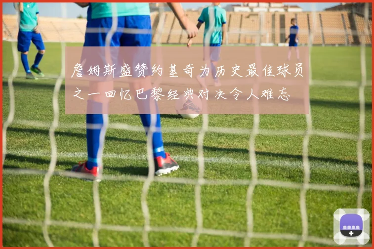 詹姆斯盛赞约基奇为历史最佳球员之一回忆巴黎经典对决令人难忘