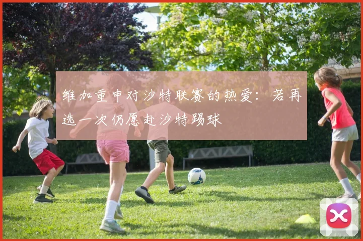 维加重申对沙特联赛的热爱：若再选一次仍愿赴沙特踢球