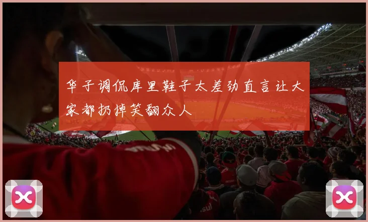 华子调侃库里鞋子太差劲直言让大家都扔掉笑翻众人