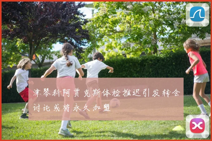 津琴科阿贾克斯体检推迟引发转会讨论或将永久加盟